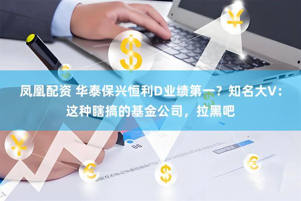 凤凰配资 华泰保兴恒利D业绩第一?知名大V:这种瞎搞的基金公司,拉黑吧