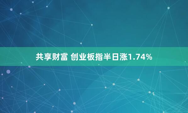 共享财富 创业板指半日涨1.74%