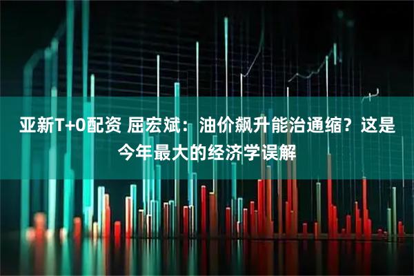 亚新T+0配资 屈宏斌：油价飙升能治通缩？这是今年最大的经济学误解
