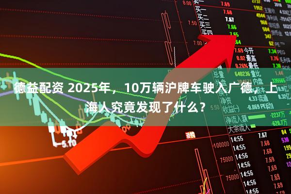 德益配资 2025年，10万辆沪牌车驶入广德，上海人究竟发现了什么？