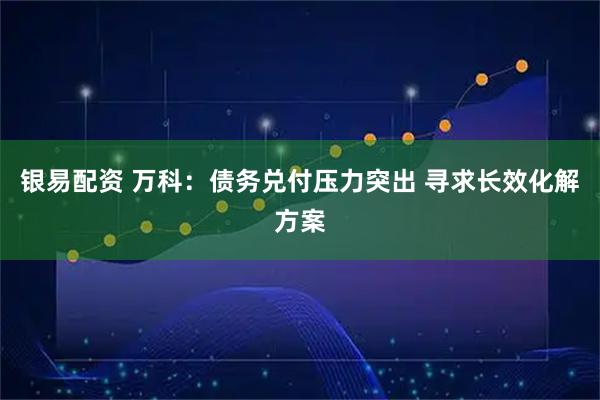 银易配资 万科：债务兑付压力突出 寻求长效化解方案