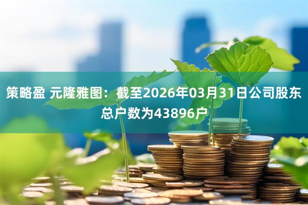 策略盈 元隆雅图：截至2026年03月31日公司股东总户数为43896户